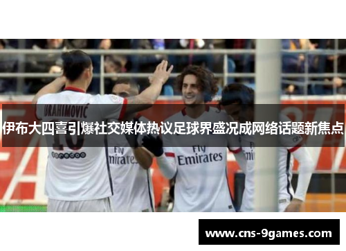 伊布大四喜引爆社交媒体热议足球界盛况成网络话题新焦点 伊布大四喜引爆社交媒体热议足球界盛况成网络话题新焦点