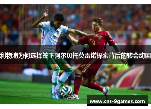 利物浦为何选择签下阿尔贝托莫雷诺探索背后的转会动因 利物浦为何选择签下阿尔贝托莫雷诺探索背后的转会动因