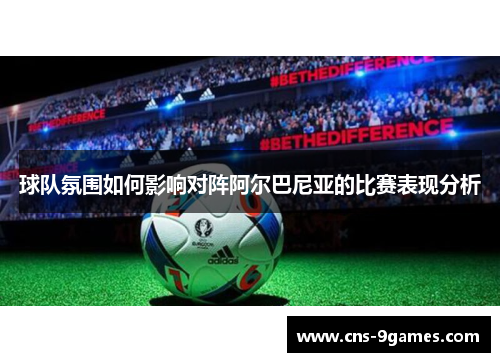球队氛围如何影响对阵阿尔巴尼亚的比赛表现分析