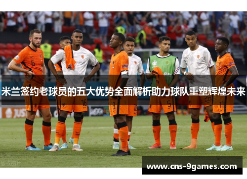 米兰签约老球员的五大优势全面解析助力球队重塑辉煌未来