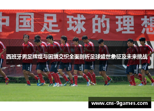 西班牙男足辉煌与困境交织全面剖析足球盛世象征及未来挑战