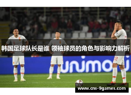 韩国足球队长是谁 领袖球员的角色与影响力解析