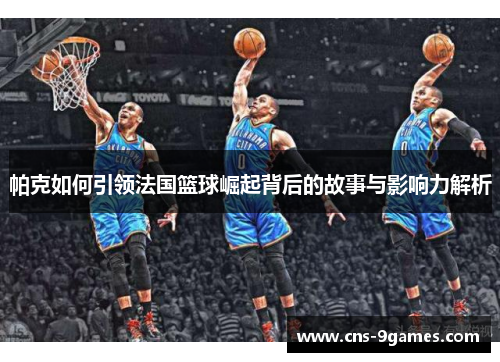 帕克如何引领法国篮球崛起背后的故事与影响力解析
