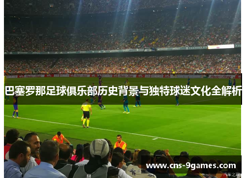 巴塞罗那足球俱乐部历史背景与独特球迷文化全解析