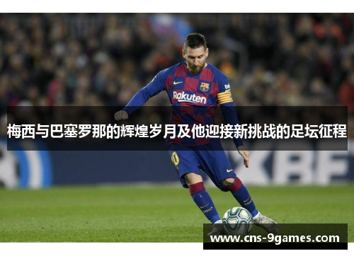 梅西与巴塞罗那的辉煌岁月及他迎接新挑战的足坛征程