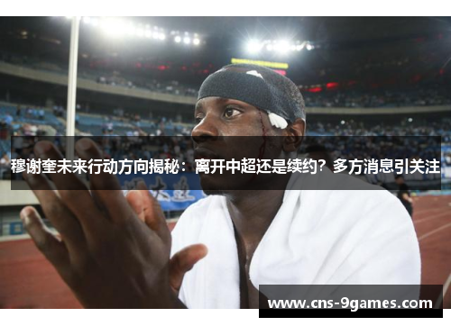 穆谢奎未来行动方向揭秘：离开中超还是续约？多方消息引关注