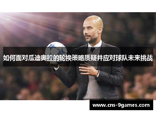 如何面对瓜迪奥拉的轮换策略质疑并应对球队未来挑战