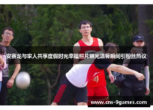安赛龙与家人共享度假时光幸福照片曝光温馨瞬间引粉丝热议