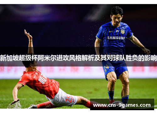 新加坡超级杯阿米尔进攻风格解析及其对球队胜负的影响 新加坡超级杯阿米尔进攻风格解析及其对球队胜负的影响