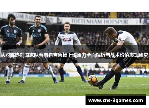 从对阵热刺国家队赛事看吉鲁场上统治力全面解析与战术价值表现研究