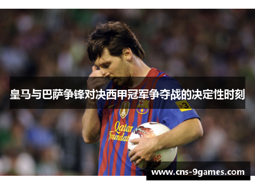 皇马与巴萨争锋对决西甲冠军争夺战的决定性时刻