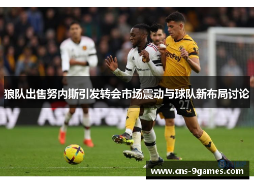 狼队出售努内斯引发转会市场震动与球队新布局讨论
